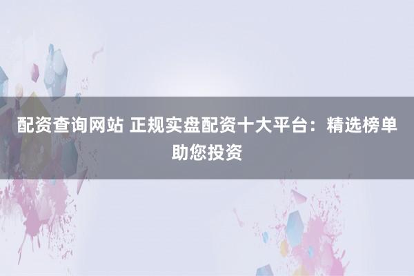 配资查询网站 正规实盘配资十大平台：精选榜单助您投资