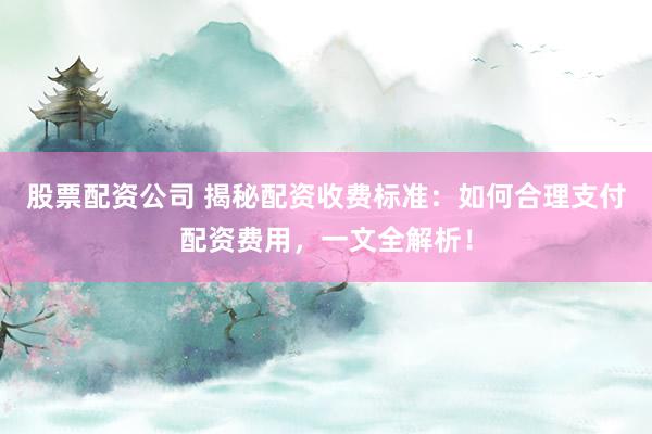 股票配资公司 揭秘配资收费标准:如何合理支付配资费用,一文全解析!