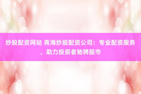 炒股配资网站 青海炒股配资公司:专业配资服务,助力投资者驰骋股市