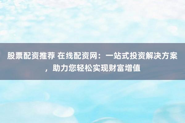 股票配资推荐 在线配资网:一站式投资解决方案,助力您轻松实现财富增值