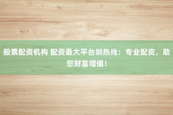 股票配资机构 配资最大平台圳热线:专业配资,助您财富增值!