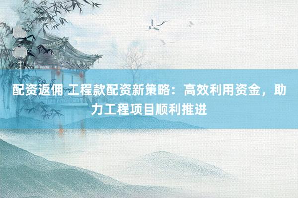 配资返佣 工程款配资新策略:高效利用资金,助力工程项目顺利推进