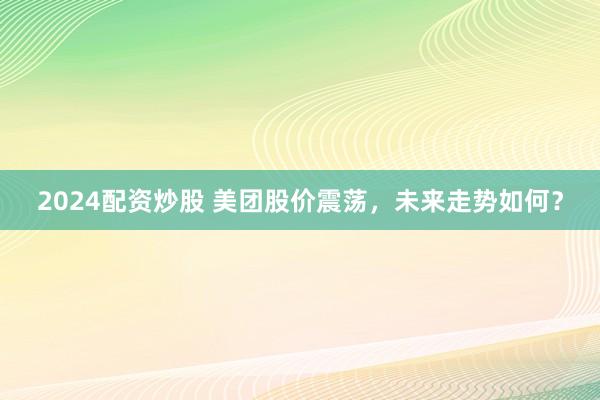 2024配资炒股 美团股价震荡，未来走势如何？