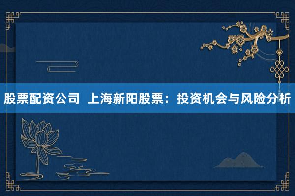 股票配资公司  上海新阳股票：投资机会与风险分析