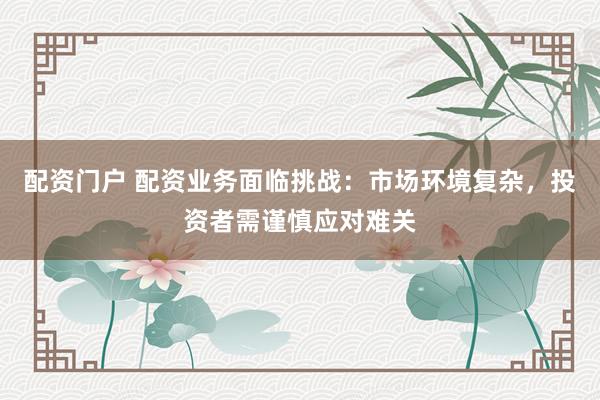 配资门户 配资业务面临挑战：市场环境复杂，投资者需谨慎应对难关