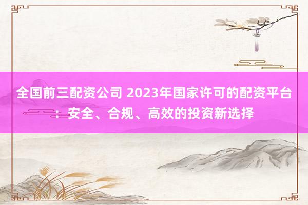 全国前三配资公司 2023年国家许可的配资平台：安全、合规、高效的投资新选择