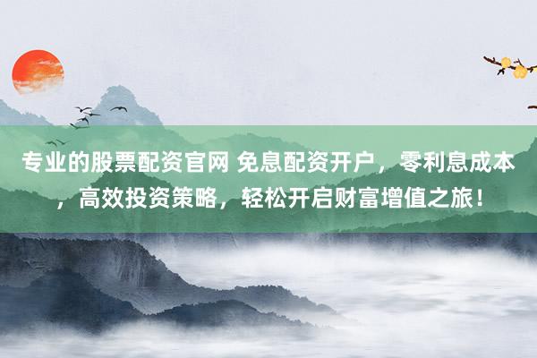 专业的股票配资官网 免息配资开户，零利息成本，高效投资策略，轻松开启财富增值之旅！