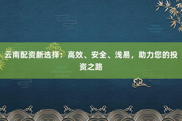 云南配资新选择:高效、安全、浅易,助力您的投资之路