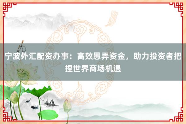 宁波外汇配资办事:高效愚弄资金,助力投资者把捏世界商场机遇