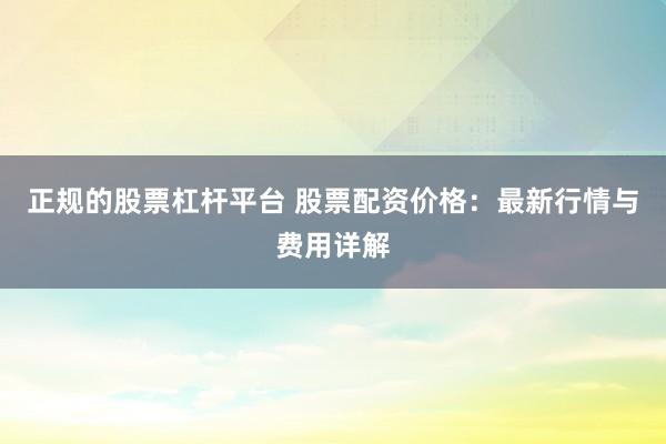 正规的股票杠杆平台 股票配资价格：最新行情与费用详解