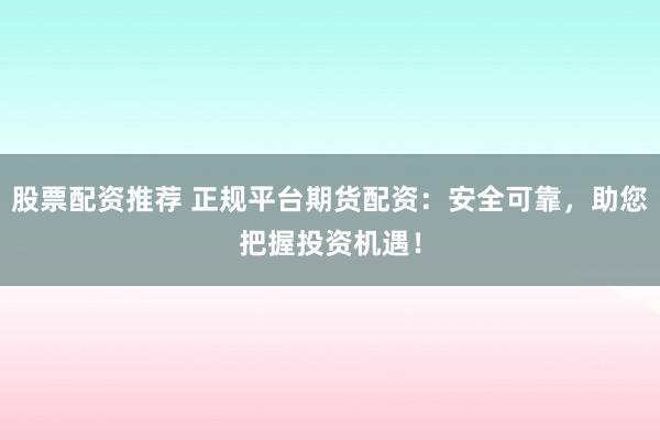 股票配资推荐 正规平台期货配资：安全可靠，助您把握投资机遇！