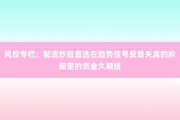 风控专栏：配资炒股首选在趋势信号反复失真的阶段里的资金久期结