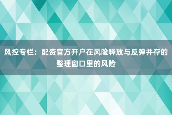 风控专栏：配资官方开户在风险释放与反弹并存的整理窗口里的风险