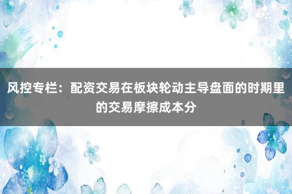 风控专栏:配资交易在板块轮动主导盘面的时期里的交易摩擦成本分