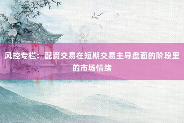 风控专栏：配资交易在短期交易主导盘面的阶段里的市场情绪