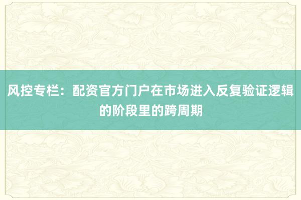 风控专栏：配资官方门户在市场进入反复验证逻辑的阶段里的跨周期