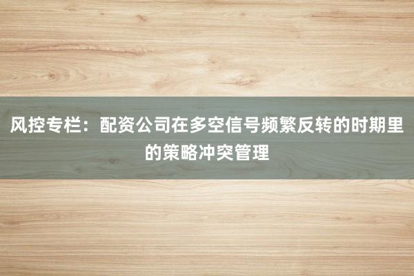 风控专栏：配资公司在多空信号频繁反转的时期里的策略冲突管理