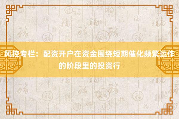 风控专栏:配资开户在资金围绕短期催化频繁运作的阶段里的投资行