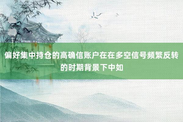 偏好集中持仓的高确信账户在在多空信号频繁反转的时期背景下中如
