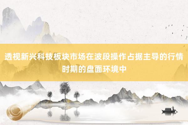 透视新兴科技板块市场在波段操作占据主导的行情时期的盘面环境中