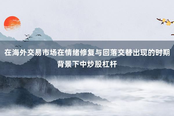 在海外交易市场在情绪修复与回落交替出现的时期背景下中炒股杠杆