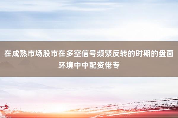 在成熟市场股市在多空信号频繁反转的时期的盘面环境中中配资佬专