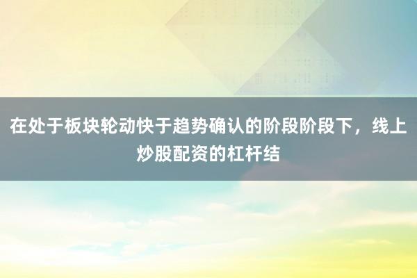 在处于板块轮动快于趋势确认的阶段阶段下，线上炒股配资的杠杆结