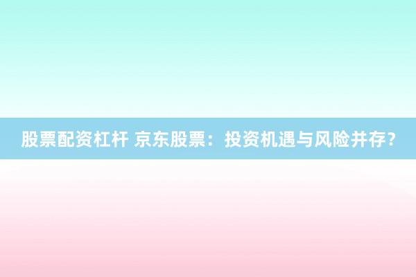 股票配资杠杆 京东股票：投资机遇与风险并存？