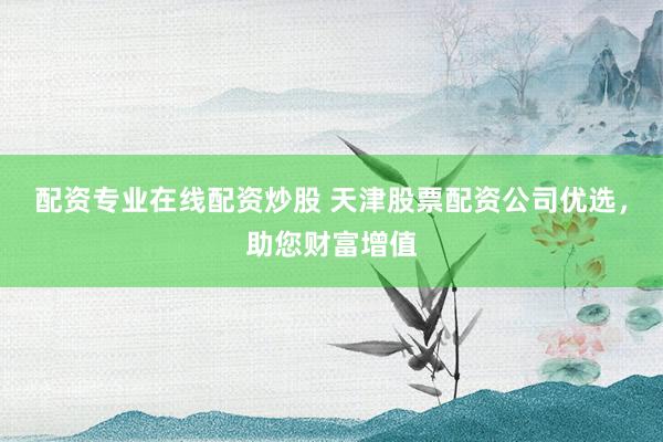 配资专业在线配资炒股 天津股票配资公司优选，助您财富增值