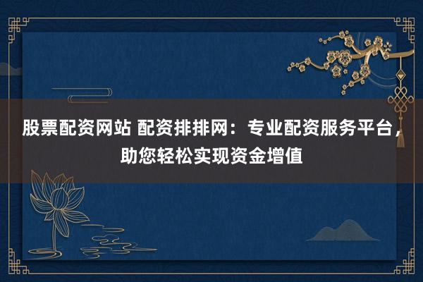 股票配资网站 配资排排网：专业配资服务平台，助您轻松实现资金增值