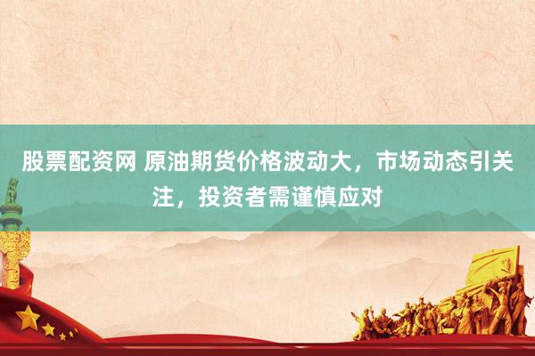 股票配资网 原油期货价格波动大，市场动态引关注，投资者需谨慎应对