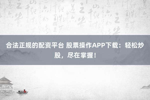 合法正规的配资平台 股票操作APP下载：轻松炒股，尽在掌握！
