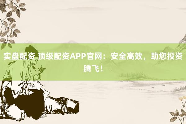 实盘配资 顶级配资APP官网：安全高效，助您投资腾飞！