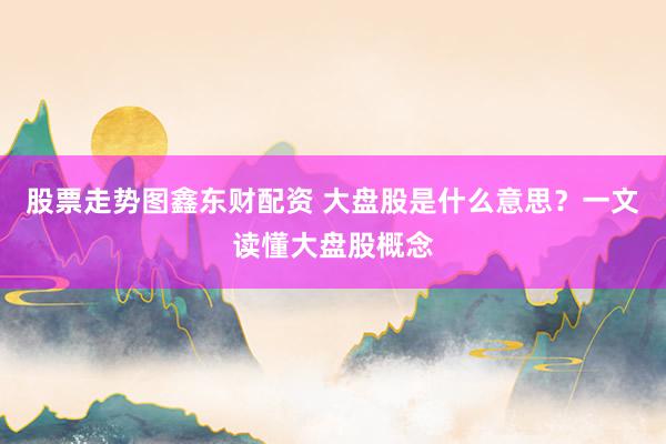 股票走势图鑫东财配资 大盘股是什么意思？一文读懂大盘股概念
