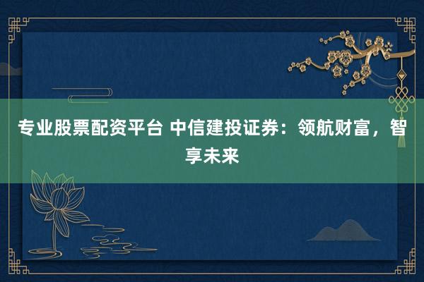 专业股票配资平台 中信建投证券：领航财富，智享未来