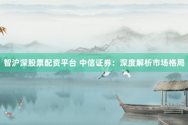 智沪深股票配资平台 中信证券：深度解析市场格局