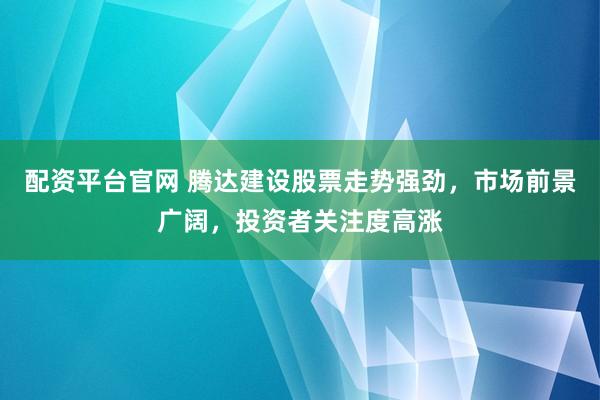 配资平台官网 腾达建设股票走势强劲，市场前景广阔，投资者关注度高涨