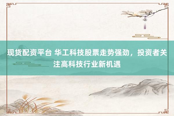 现货配资平台 华工科技股票走势强劲,投资者关注高科技行业新机遇