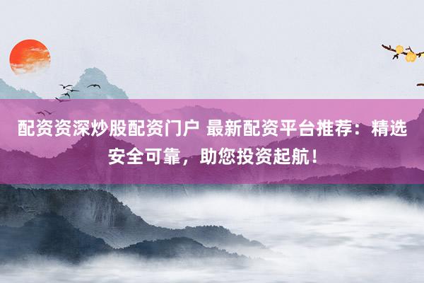 配资资深炒股配资门户 最新配资平台推荐：精选安全可靠，助您投资起航！