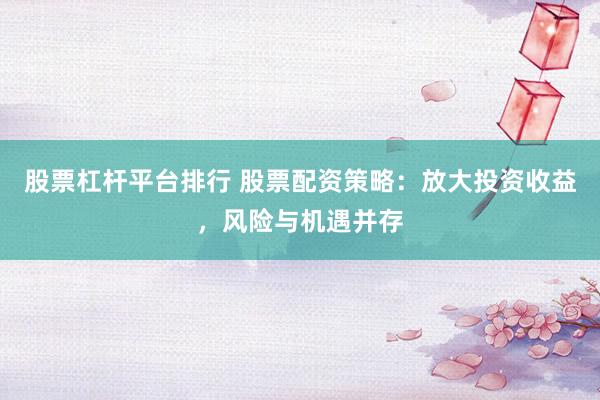 股票杠杆平台排行 股票配资策略：放大投资收益，风险与机遇并存