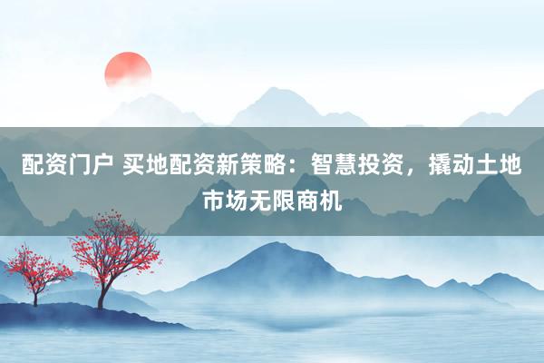 配资门户 买地配资新策略：智慧投资，撬动土地市场无限商机