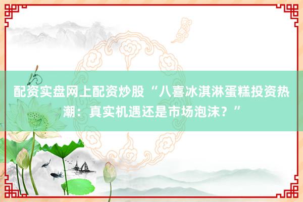配资实盘网上配资炒股 “八喜冰淇淋蛋糕投资热潮：真实机遇还是市场泡沫？”