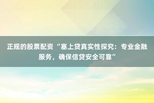 正规的股票配资 “塞上贷真实性探究：专业金融服务，确保信贷安全可靠”