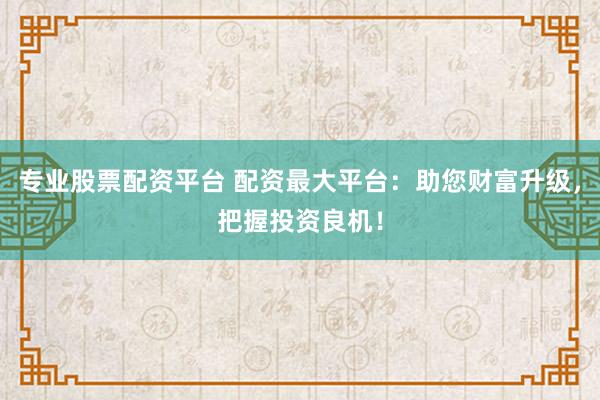 专业股票配资平台 配资最大平台：助您财富升级，把握投资良机！