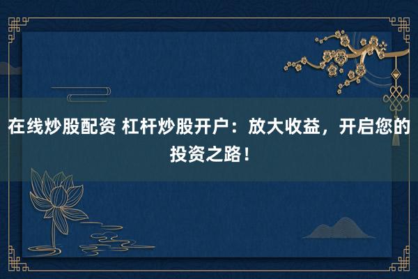 在线炒股配资 杠杆炒股开户:放大收益,开启您的投资之路!