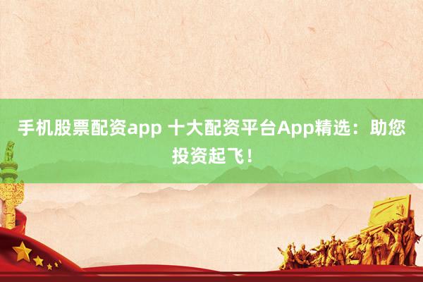 手机股票配资app 十大配资平台App精选：助您投资起飞！