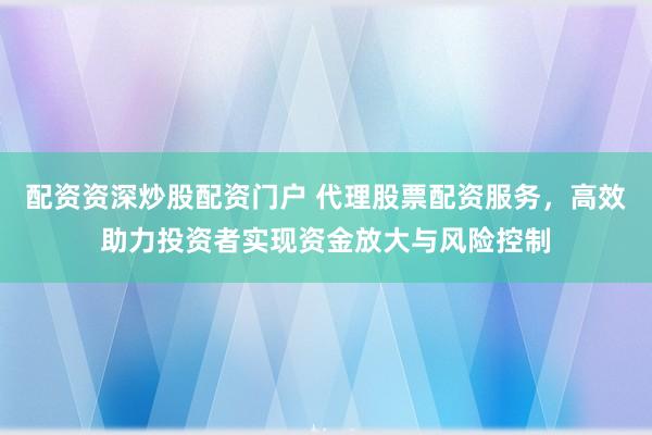 配资资深炒股配资门户 代理股票配资服务，高效助力投资者实现资金放大与风险控制