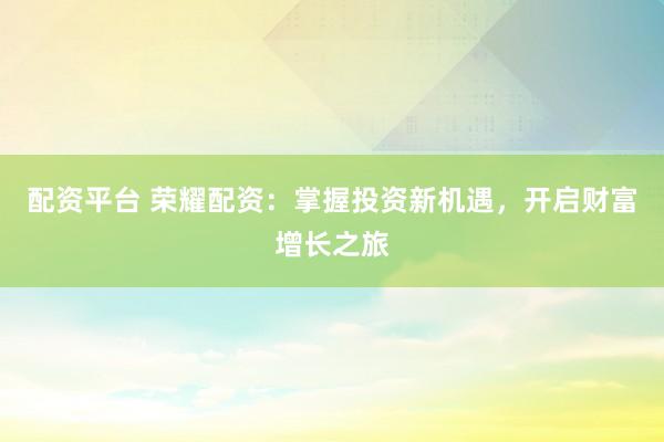 配资平台 荣耀配资：掌握投资新机遇，开启财富增长之旅