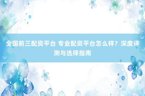全国前三配资平台 专业配资平台怎么样？深度评测与选择指南