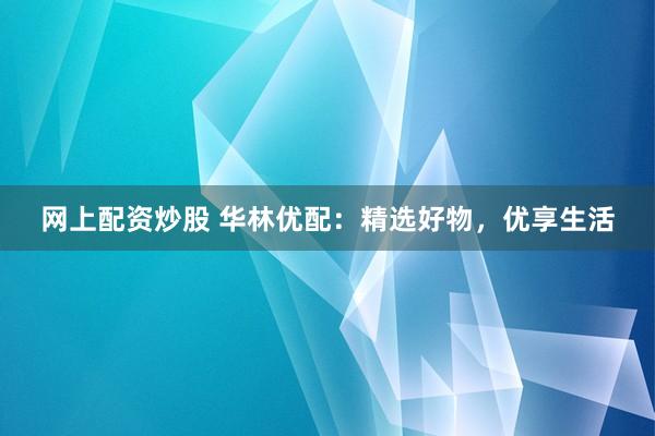 网上配资炒股 华林优配：精选好物，优享生活